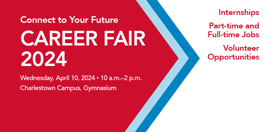 Connect to Your Future. CAREER FAIR 2024. Wednesday, April 10, 2024 • 10 a.m.-2 p.m. Charlestown Campus, Gymnasium. Internships Part-time and Full-time Jobs Volunteer Opportunities